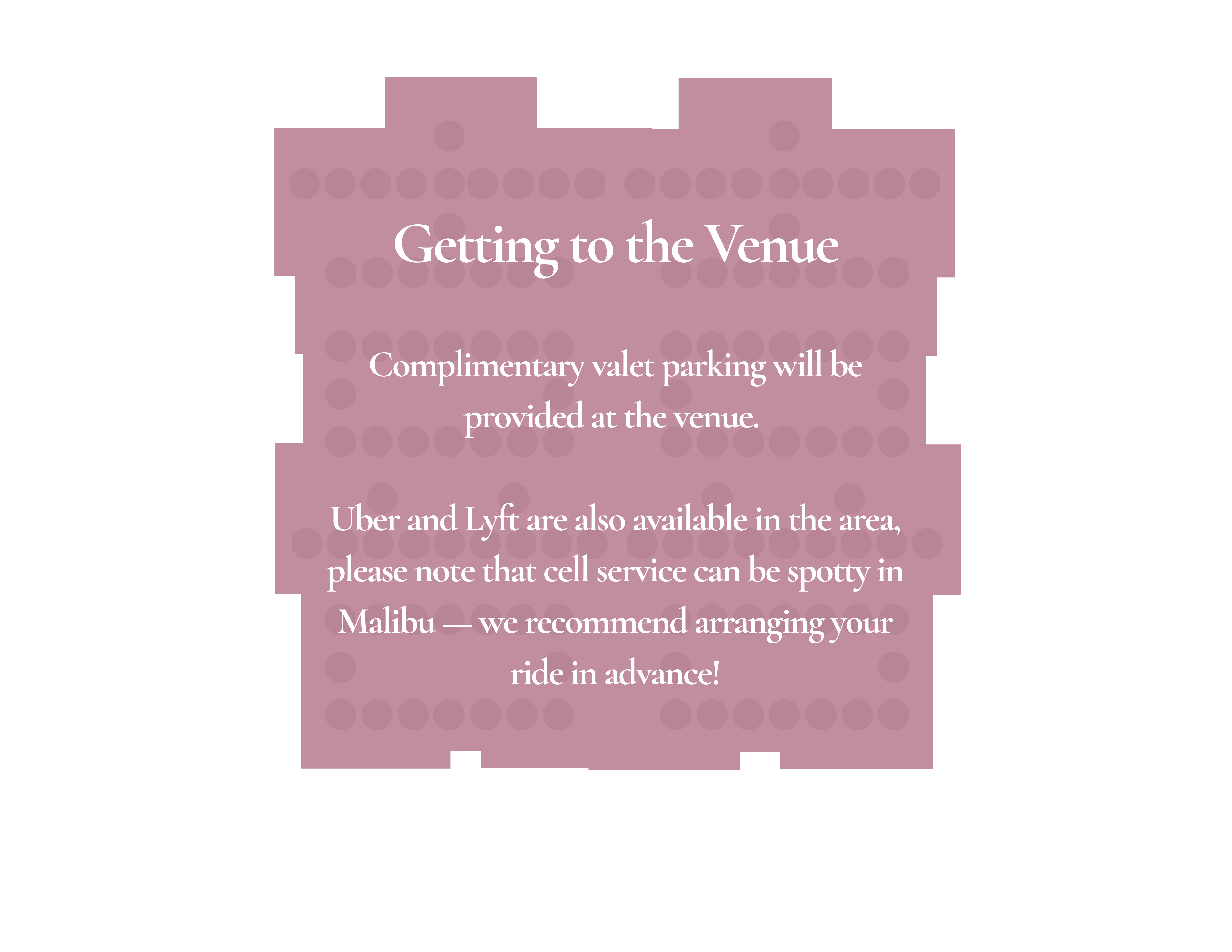 Getting to the Venue — Complimentary valet parking will be provided. Uber and Lyft available; arrange your ride in advance as cell service can be spotty.
